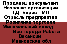 Продавец-консультант › Название организации ­ ТД "Барис", ИП › Отрасль предприятия ­ Розничная торговля › Минимальный оклад ­ 15 000 - Все города Работа » Вакансии   . Ивановская обл.